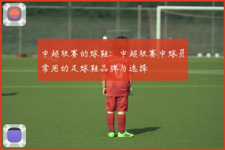 中超联赛的球鞋：中超联赛中球员常用的足球鞋品牌与选择